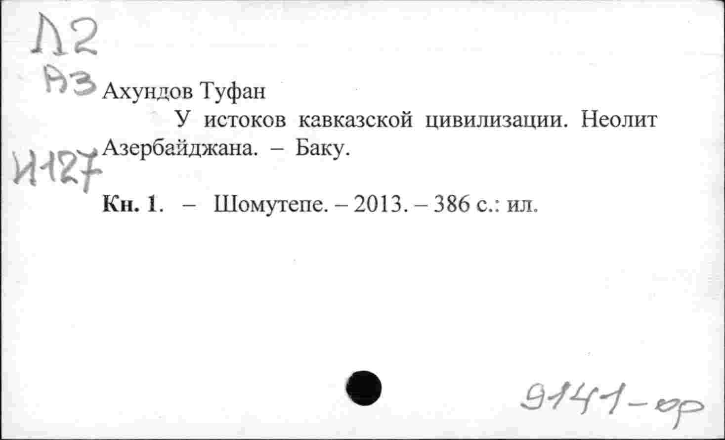 ﻿Ахундов Туфан
У истоков кавказской цивилизации. Неолит
, . Азербайджана. - Баку.
Кн. 1. - Шомутепе. - 2013. - 386 с.: ил.